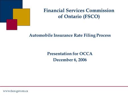 Www.fsco.gov.on.ca Financial Services Commission of Ontario (FSCO) Automobile Insurance Rate Filing Process Presentation for OCCA December 6, 2006.