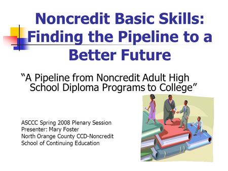 Noncredit Basic Skills: Finding the Pipeline to a Better Future “A Pipeline from Noncredit Adult High School Diploma Programs to College” ASCCC Spring.
