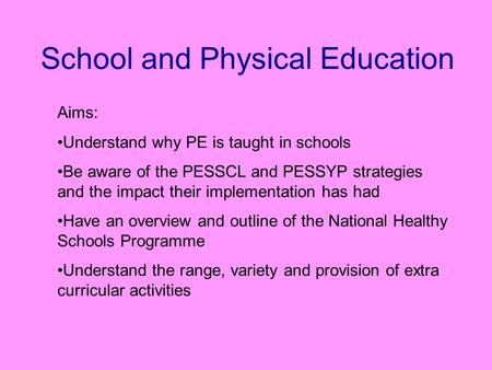 School and Physical Education Aims: Understand why PE is taught in schools Be aware of the PESSCL and PESSYP strategies and the impact their implementation.