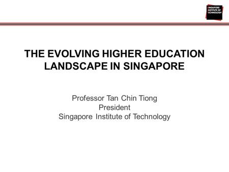 THE EVOLVING HIGHER EDUCATION LANDSCAPE IN SINGAPORE Professor Tan Chin Tiong President Singapore Institute of Technology.