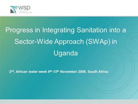 Progress in Integrating Sanitation into a Sector-Wide Approach (SWAp) in Uganda 2 nd, African water week 9 th -13 th November 2009, South Africa.