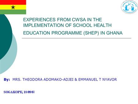 EXPERIENCES FROM CWSA IN THE IMPLEMENTATION OF SCHOOL HEALTH EDUCATION PROGRAMME (SHEP) IN GHANA By: MRS. THEODORA ADOMAKO-ADJEI & EMMANUEL T NYAVOR SOGAKOPE,