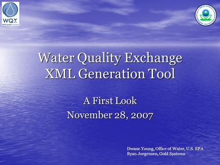 Water Quality Exchange XML Generation Tool A First Look November 28, 2007 Dwane Young, Office of Water, U.S. EPA Ryan Jorgensen, Gold Systems.