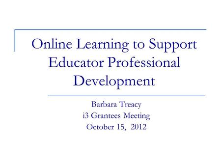 Online Learning to Support Educator Professional Development Barbara Treacy i3 Grantees Meeting October 15, 2012.
