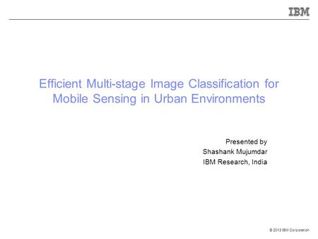 © 2013 IBM Corporation Efficient Multi-stage Image Classification for Mobile Sensing in Urban Environments Presented by Shashank Mujumdar IBM Research,