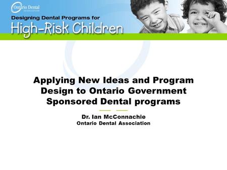Applying New Ideas and Program Design to Ontario Government Sponsored Dental programs —— Dr. Ian McConnachie Ontario Dental Association.
