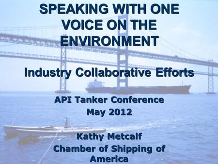 SPEAKING WITH ONE VOICE ON THE ENVIRONMENT Industry Collaborative Efforts API Tanker Conference May 2012 Kathy Metcalf Chamber of Shipping of America.
