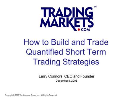 1 How to Build and Trade Quantified Short Term Trading Strategies Larry Connors, CEO and Founder December 8, 2008 Copyright © 2008 The Connors Group, Inc.