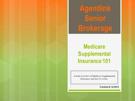 Medicare Supplemental Insurance 101 A brief overview of Medicare Supplemental Insurance and how it works. Agentlink Senior Brokerage Created 4/14/2014.