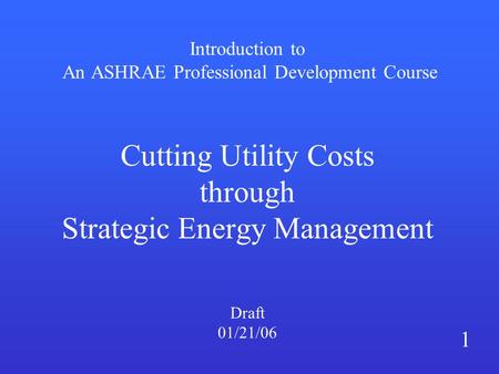 Introduction to An ASHRAE Professional Development Course Cutting Utility Costs through Strategic Energy Management Draft 01/21/06 1.