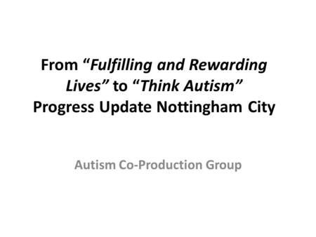From “Fulfilling and Rewarding Lives” to “Think Autism” Progress Update Nottingham City Autism Co-Production Group.