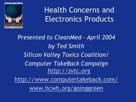 Health Concerns and Electronics Products Presented to CleanMed – April 2004 by Ted Smith Silicon Valley Toxics Coalition/ Computer TakeBack Campaign