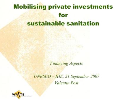 Mobilising private investments for sustainable sanitation Financing Aspects UNESCO – IHE, 21 September 2007 Valentin Post.