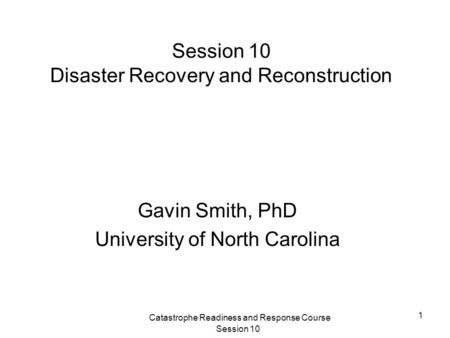 Catastrophe Readiness and Response Course Session 10 1 Session 10 Disaster Recovery and Reconstruction Gavin Smith, PhD University of North Carolina.