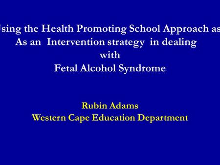 Using the Health Promoting School Approach as As an Intervention strategy in dealing with Fetal Alcohol Syndrome Rubin Adams Western Cape Education Department.