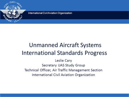 International Civil Aviation Organization Unmanned Aircraft Systems International Standards Progress Leslie Cary Secretary UAS Study Group Technical Officer,
