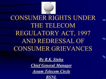 CONSUMER RIGHTS UNDER THE TELECOM REGULATORY ACT, 1997 AND REDRESSAL OF CONSUMER GRIEVANCES By B.K. Sinha Chief General Manager Assam Telecom Circle BSNL.