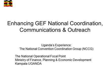 Enhancing GEF National Coordination, Communications & Outreach Uganda’s Experience: The National Convention Coordination Group (NCCG) The National Operational.