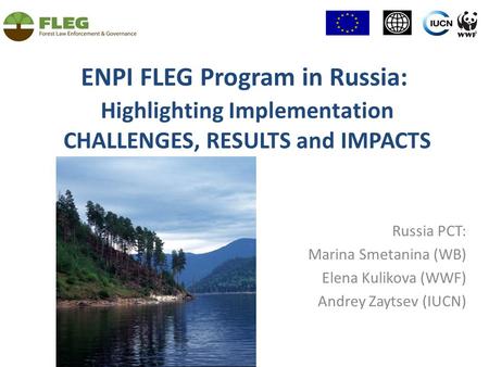 ENPI FLEG Program in Russia: Highlighting Implementation CHALLENGES, RESULTS and IMPACTS Russia PСT: Marina Smetanina (WB) Elena Kulikova (WWF) Andrey.