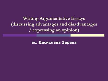 Writing Argumentative Essays (discussing advantages and disadvantages / expressing an opinion) ас. Десислава Зарева.