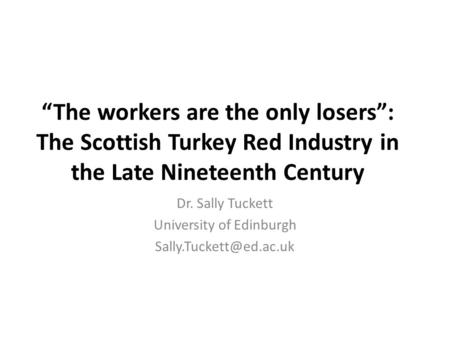 “The workers are the only losers”: The Scottish Turkey Red Industry in the Late Nineteenth Century Dr. Sally Tuckett University of Edinburgh