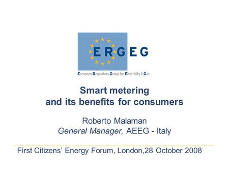 First Citizens’ Energy Forum, London,28 October 2008 Smart metering and its benefits for consumers Roberto Malaman General Manager, AEEG - Italy.