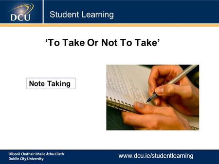 Www.dcu.ie/studentlearning Note Taking ‘To Take Or Not To Take’ Student Learning.