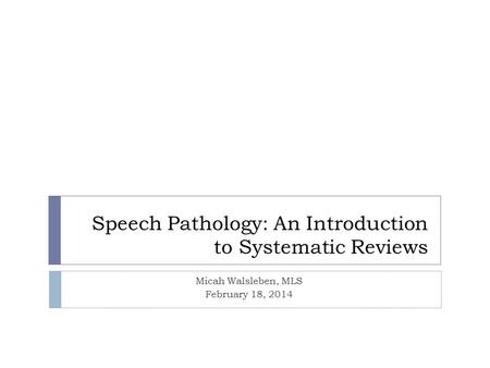 Speech Pathology: An Introduction to Systematic Reviews Micah Walsleben, MLS February 18, 2014.