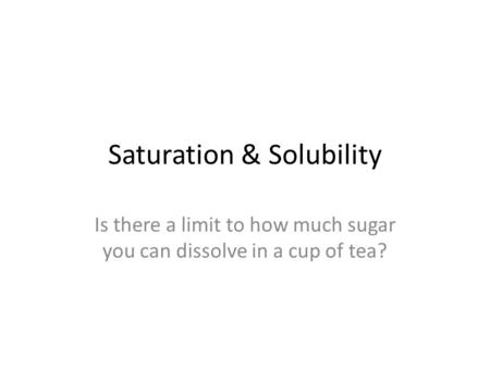 Saturation & Solubility Is there a limit to how much sugar you can dissolve in a cup of tea?