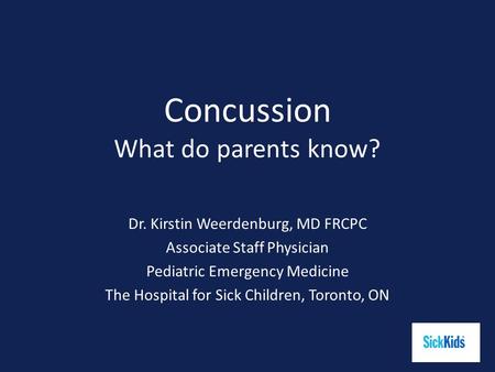 Concussion What do parents know? Dr. Kirstin Weerdenburg, MD FRCPC Associate Staff Physician Pediatric Emergency Medicine The Hospital for Sick Children,