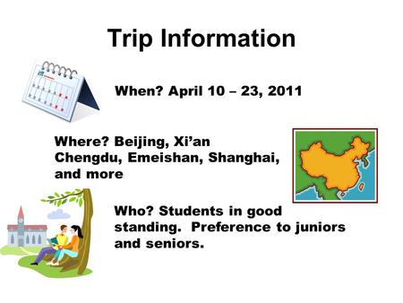 Trip Information When? April 10 – 23, 2011 Where? Beijing, Xi’an Chengdu, Emeishan, Shanghai, and more Who? Students in good standing. Preference to juniors.