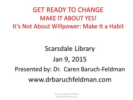 GET READY TO CHANGE MAKE IT ABOUT YES! It’s Not About Willpower: Make It a Habit Scarsdale Library Jan 9, 2015 Presented by: Dr. Caren Baruch-Feldman www.drbaruchfeldman.com.