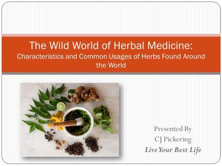 Presented By CJ Pickering Live Your Best Life The Wild World of Herbal Medicine: Characteristics and Common Usages of Herbs Found Around the World.