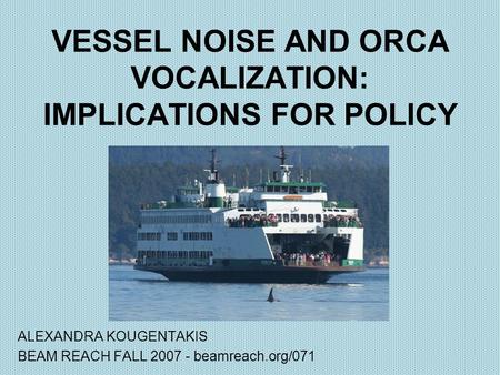 VESSEL NOISE AND ORCA VOCALIZATION: IMPLICATIONS FOR POLICY ALEXANDRA KOUGENTAKIS BEAM REACH FALL 2007 - beamreach.org/071.
