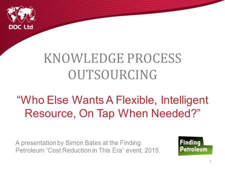 KNOWLEDGE PROCESS OUTSOURCING “Who Else Wants A Flexible, Intelligent Resource, On Tap When Needed?” A presentation by Simon Bates at the Finding Petroleum.