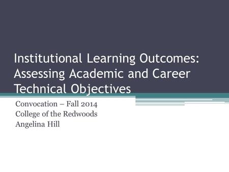Institutional Learning Outcomes: Assessing Academic and Career Technical Objectives Convocation – Fall 2014 College of the Redwoods Angelina Hill.