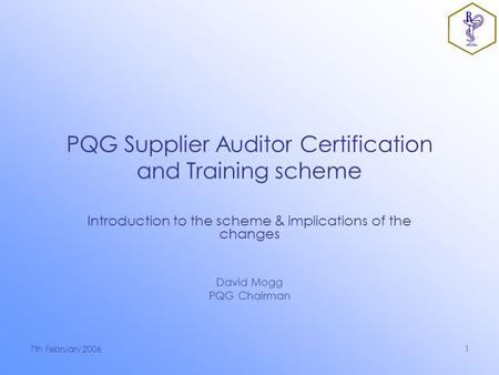 7th February 20061 PQG Supplier Auditor Certification and Training scheme Introduction to the scheme & implications of the changes David Mogg PQG Chairman.