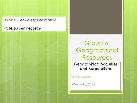 Group 6: Geographical Resources Geographical Societies and Associations Smriti Grover March 18, 2013 LIS 6120 – Access to Information Professor Jen Pecoskie.