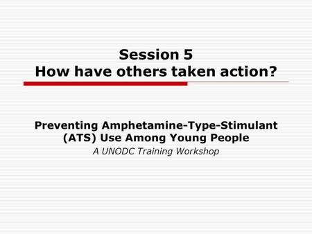 Session 5 How have others taken action? Preventing Amphetamine-Type-Stimulant (ATS) Use Among Young People A UNODC Training Workshop.