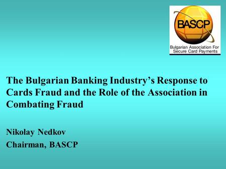 The Bulgarian Banking Industry’s Response to Cards Fraud and the Role of the Association in Combating Fraud Nikolay Nedkov Chairman, BASCP.