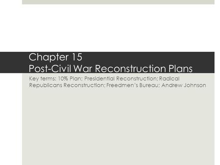 Chapter 15 Post-Civil War Reconstruction Plans Key terms: 10% Plan; Presidential Reconstruction; Radical Republicans Reconstruction; Freedmen’s Bureau;