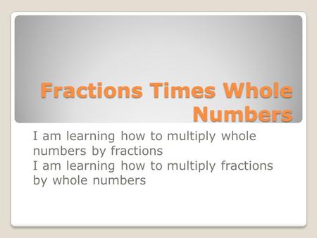 Fractions Times Whole Numbers I am learning how to multiply whole numbers by fractions I am learning how to multiply fractions by whole numbers.