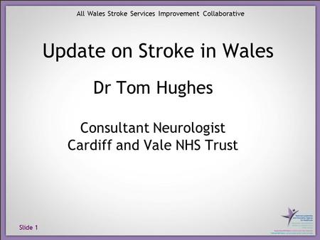 Slide 1 All Wales Stroke Services Improvement Collaborative Dr Tom Hughes Consultant Neurologist Cardiff and Vale NHS Trust Update on Stroke in Wales.