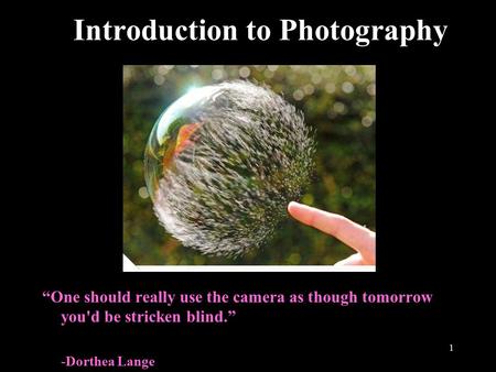 1 Introduction to Photography “One should really use the camera as though tomorrow you'd be stricken blind.” -Dorthea Lange.
