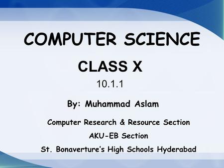 COMPUTER SCIENCE CLASS X 10.1.1 By: Muhammad Aslam Computer Research & Resource Section AKU-EB Section St. Bonaverture’s High Schools Hyderabad.
