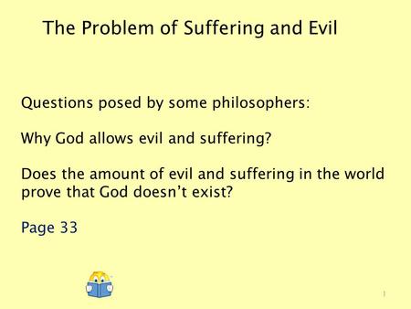 The Problem of Suffering and Evil Questions posed by some philosophers: Why God allows evil and suffering? Does the amount of evil and suffering in the.
