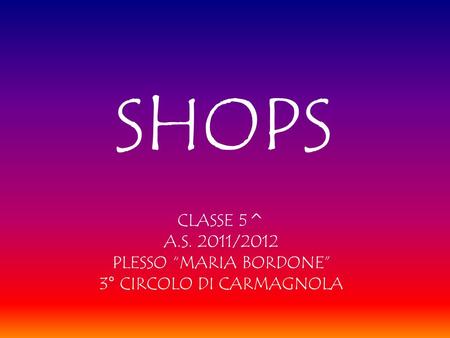 SHOPS CLASSE 5^ A.S. 2011/2012 PLESSO “MARIA BORDONE” 3° CIRCOLO DI CARMAGNOLA.