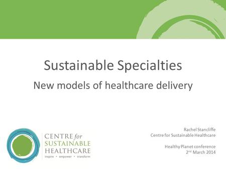 Rachel Stancliffe Centre for Sustainable Healthcare Healthy Planet conference 2 nd March 2014 Sustainable Specialties New models of healthcare delivery.