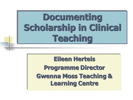 Documenting Scholarship in Clinical Teaching Eileen Herteis Programme Director Gwenna Moss Teaching & Learning Centre.