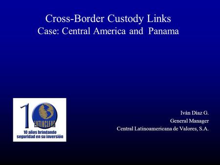Cross-Border Custody Links Case: Central America and Panama Iván Díaz G. General Manager Central Latinoamericana de Valores, S.A.